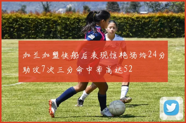 加兰加盟快船后表现惊艳场均24分助攻7次三分命中率高达52