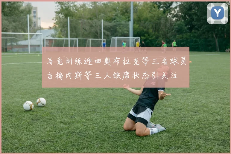 马竞训练迎回奥布拉克等三名球员吉梅内斯等三人缺席状态引关注