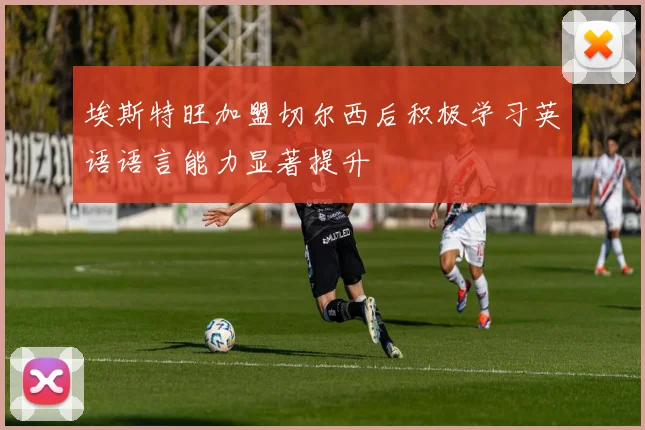 埃斯特旺加盟切尔西后积极学习英语语言能力显著提升