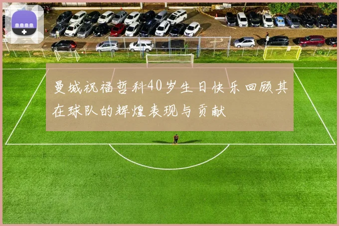 曼城祝福哲科40岁生日快乐回顾其在球队的辉煌表现与贡献