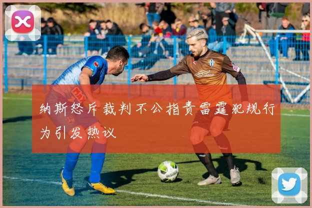 纳斯怒斥裁判不公指责雷霆犯规行为引发热议