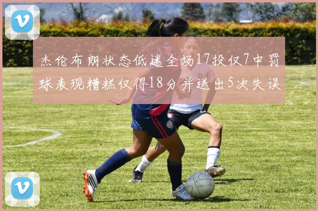 杰伦布朗状态低迷全场17投仅7中罚球表现糟糕仅得18分并送出5次失误