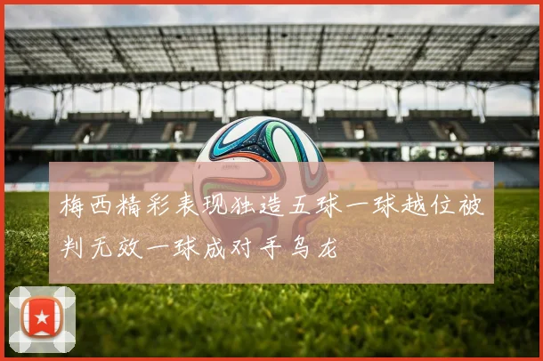 梅西精彩表现独造五球一球越位被判无效一球成对手乌龙