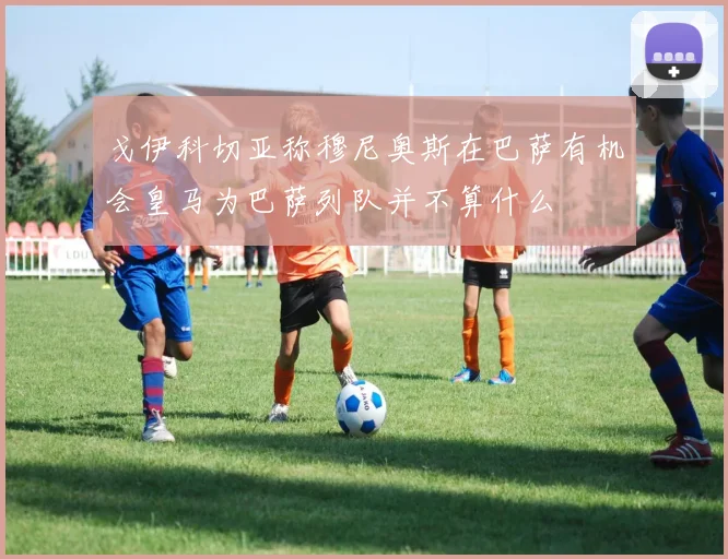 戈伊科切亚称穆尼奥斯在巴萨有机会皇马为巴萨列队并不算什么