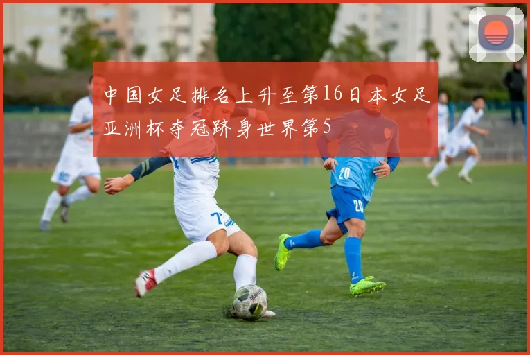 中国女足排名上升至第16日本女足亚洲杯夺冠跻身世界第5