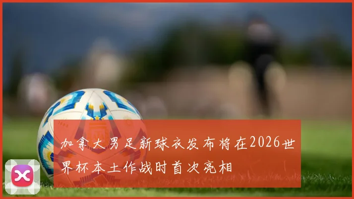 加拿大男足新球衣发布将在2026世界杯本土作战时首次亮相