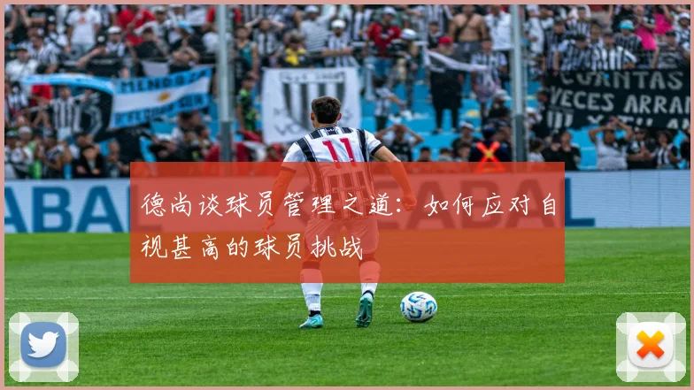 德尚谈球员管理之道：如何应对自视甚高的球员挑战