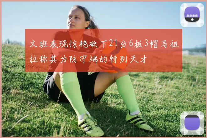 文班表现惊艳砍下21分6板3帽马祖拉称其为防守端的特别天才