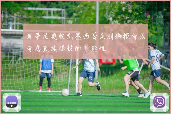 库蒂尼奥收到墨西哥美洲狮报价或考虑直接退役的可能性