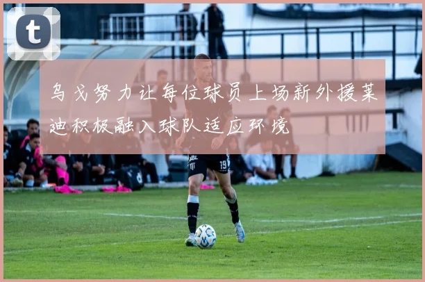 乌戈努力让每位球员上场新外援莱迪积极融入球队适应环境