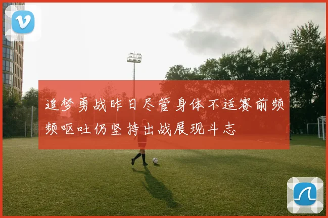 追梦勇战昨日尽管身体不适赛前频频呕吐仍坚持出战展现斗志