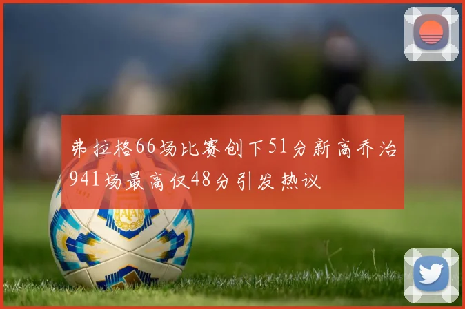 弗拉格66场比赛创下51分新高乔治941场最高仅48分引发热议