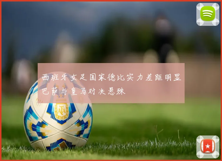 西班牙女足国家德比实力差距明显巴萨与皇马对决悬殊