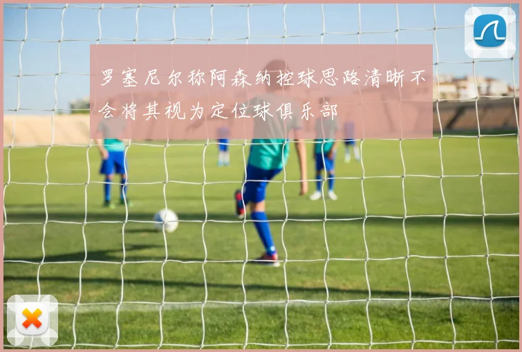罗塞尼尔称阿森纳控球思路清晰不会将其视为定位球俱乐部