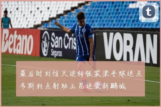 最后时刻惊天逆转张宸梁手球送点韦斯利点射助玉昆逆袭新鹏城