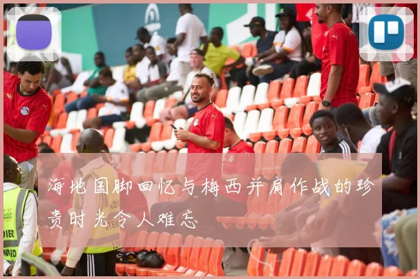 海地国脚回忆与梅西并肩作战的珍贵时光令人难忘