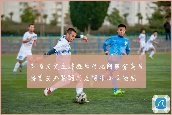 皇马历史主帅胜率对比阿隆索高居榜首安帅紧随其后阿韦洛亚垫底