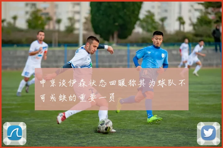 申京谈伊森状态回暖称其为球队不可或缺的重要一员