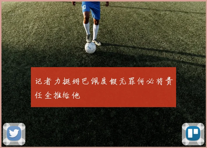 记者力挺姆巴佩度假无罪何必将责任全推给他