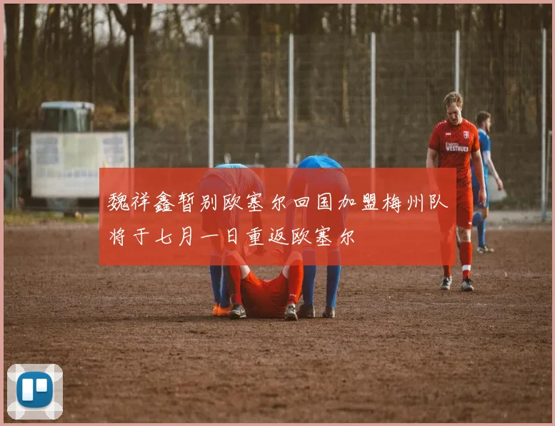 魏祥鑫暂别欧塞尔回国加盟梅州队将于七月一日重返欧塞尔