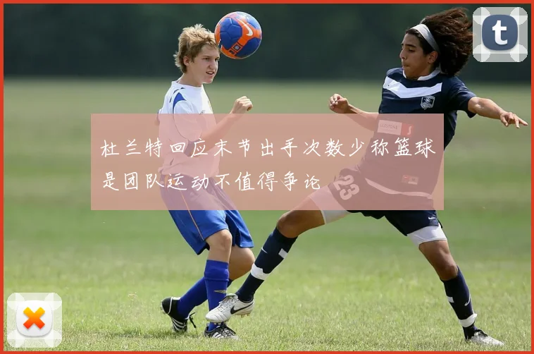 杜兰特回应末节出手次数少称篮球是团队运动不值得争论